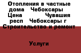 Отопления в частные дома . Чебоксары. › Цена ­ 1 000 - Чувашия респ., Чебоксары г. Строительство и ремонт » Услуги   . Чувашия респ.